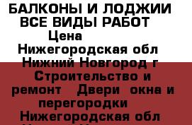 БАЛКОНЫ И ЛОДЖИИ ( ВСЕ ВИДЫ РАБОТ ) › Цена ­ 10 000 - Нижегородская обл., Нижний Новгород г. Строительство и ремонт » Двери, окна и перегородки   . Нижегородская обл.,Нижний Новгород г.